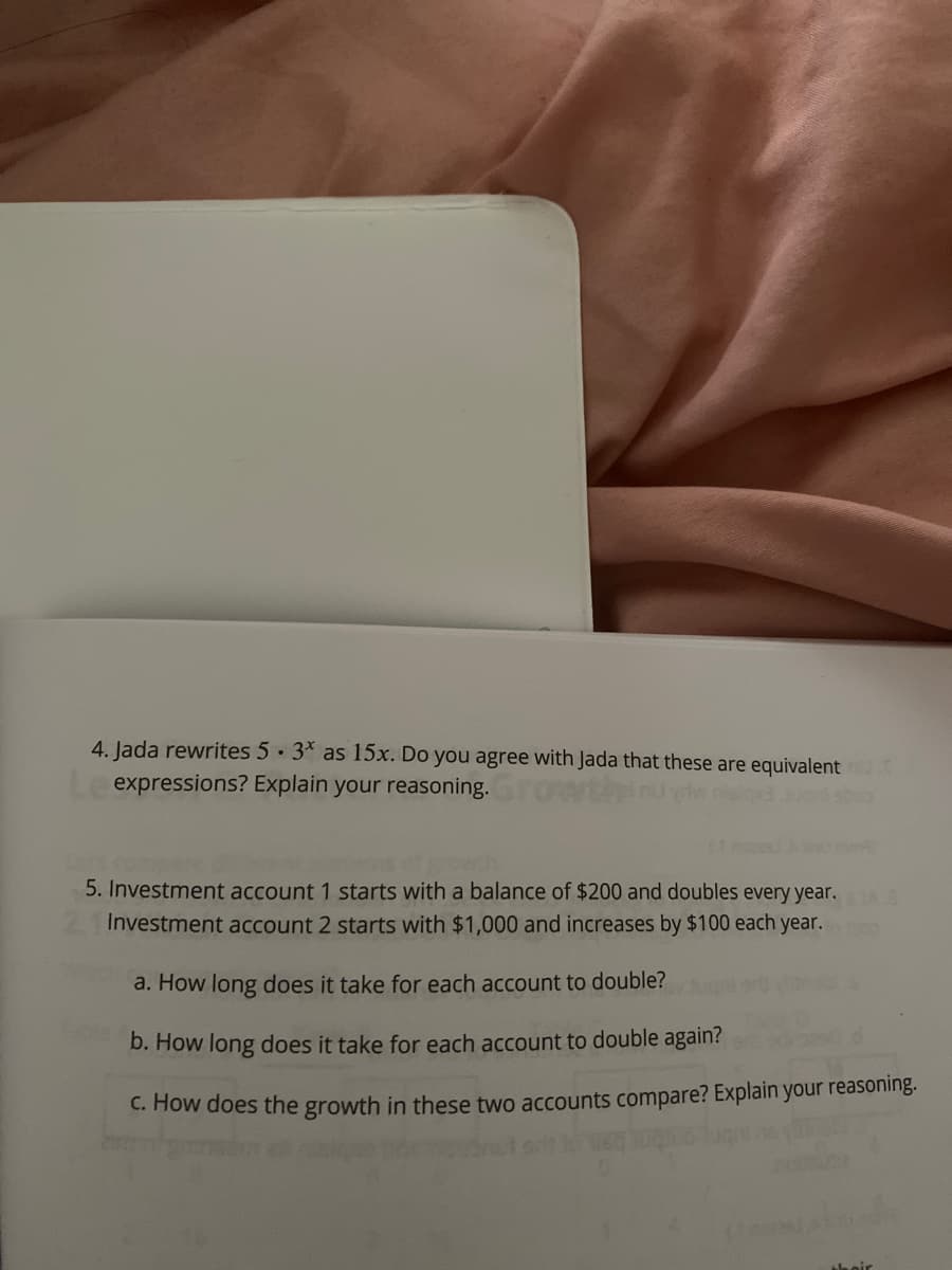 4. Jada rewrites 5· 3* as 15x. Do you agree with Jada that these are equivalent
expressions? Explain your reasoning.
ctgrowh.
5. Investment account 1 starts with a balance of $200 and doubles every year. AS
Investment account 2 starts with $1,000 and increases by $100 each year.
a. How long does it take for each account to double?
b. How long does it take for each account to double again?
C. How does the growth in these two accounts compare? Explain your reasoning.
ta nir
