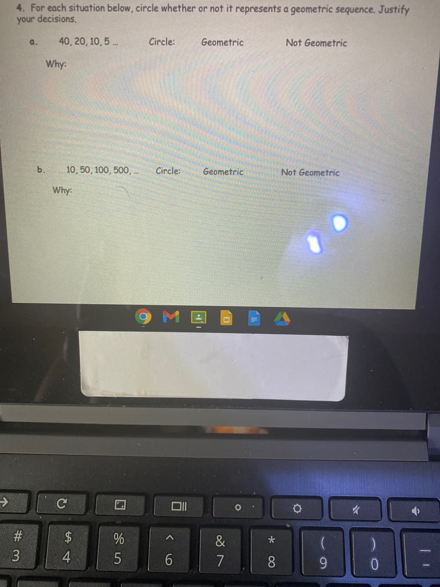 4. For each situation below, circle whether or not it represents a geometric sequence. Justify
your decisions.
a.
40, 20, 10, 5 ..
Circle:
Geometric
Not Geometric
Why:
b.
10, 50, 100, 500, ..
Circle:
Geometric
Not Geometric
Why:
#
$
%
&
3
7
8
