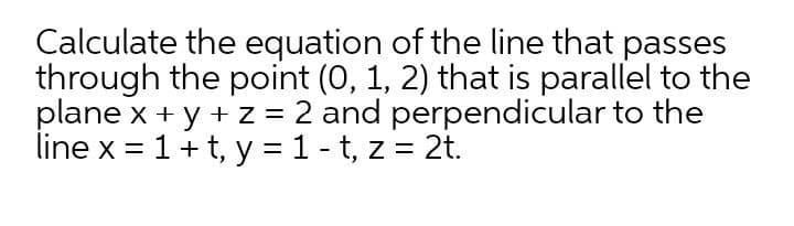 Calculate the equation of the line that passes
through the point (0, 1, 2) that is parallel to the
plane x + y + z = 2 and perpendicular to the
line x = 1+t, y = 1 - t, z = 2t.
%D
%3D
%3D
