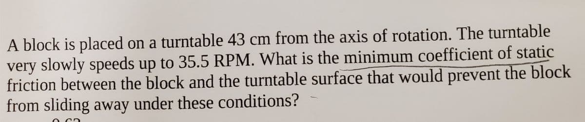 A block is placed on a turntable 43 cm from the axis of rotation. The turntable
very slowly speeds up to 35.5 RPM. What is the minimum coefficient of static
friction between the block and the turntable surface that would prevent the block
from sliding away under these conditions?
