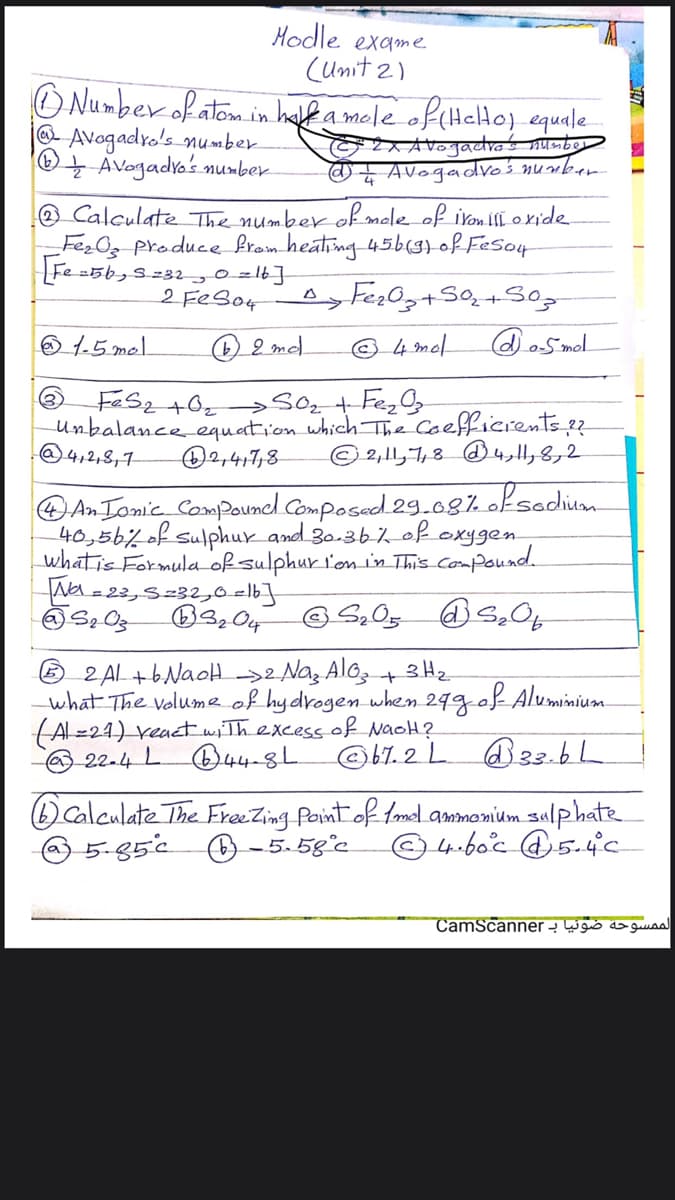 Hodle exame
(umit 2)
O Number of atom in half a mole of(HelHoj equale
@Avogadro's number
AVogadro's number
@z Avogadro'ś number
O Calculate The number of mole of ivon ill oxide
FezOg Produce fram heating 45bglof Feso4
Fe =5b,S232,0 zlb]
2 FEB04
O 1.5 mel
O 2 md.
© 4 mel
doSmol.
Unbalance equation which The Coefficrents 2
O2,417,8-
@4,2,8,1
© 2,11,7,8 4,H,8,2
An Tomic Compouncl Composed 29.08% oksodium.
40,56%of sulphur and 30.3b% of exygen
whatis Formula of sulphur l'on in This Compound
=23,S=32,0=lb]
6 2 AL+bNaoH Na, Alo,t 3Hz
what The volume of hydrogen when 299e
(Al=24) veact wThexcess of NaoH?
22-4 L B44-8L
fob Aluminium.
@b7. 2 L @33.6h
Calculate The FreeZing Paint of tmel ammonium sulphate
-5.58°c
5-85°c
© 4-boc @5.4c
CamScanner - W gis do guuaa
