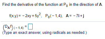 Find the derivative of the function at Po in the direction of A.
f(x.y) = - 2xy + 5y, Po(-1,4), A= - 7i +j
(DAf) (-1.4) =O
(Type an exact answer, using radicals as needed.)
