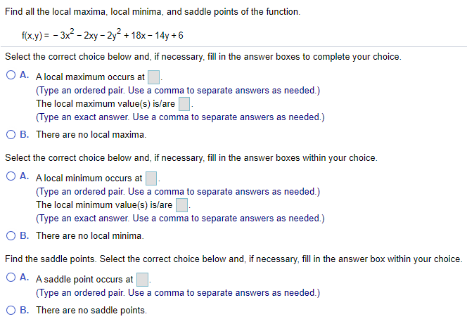 Find all the local maxima, local minima, and saddle points of the function.
fxy) - - 3x2 - 2ху -2у? + 18х-14у +6
Select the correct choice below and, if necessary, fill in the answer boxes to complete your choice.
O A. Alocal maximum occurs at
(Type an ordered pair. Use a comma to separate answers as needed.)
The local maximum value(s) is/are
(Type an exact answer. Use a comma to separate answers as needed.)
O B. There are no local maxima.
Select the correct choice below and, if necessary, fill in the answer boxes within your choice.
O A. A local minimum occurs at
(Type an ordered pair. Use a comma to separate answers as needed.)
The local minimum value(s) is/are
(Type an exact answer. Use a comma to separate answers as needed.)
O B. There are no local minima.
Find the saddle points. Select the correct choice below and, if necessary, fill in the answer box within your choice.
O A. A saddle point occurs at
(Type an ordered pair. Use a comma to separate answers as needed.)
O B. There are no saddle points.
