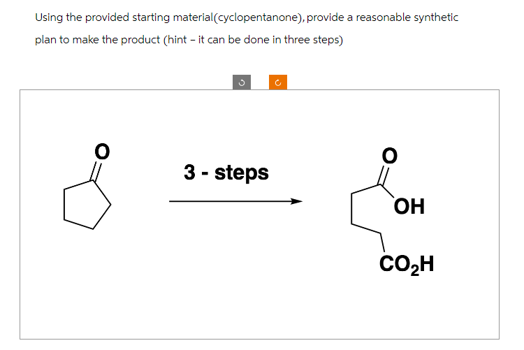 Using the provided starting material (cyclopentanone), provide a reasonable synthetic
plan to make the product (hint - it can be done in three steps)
G
3 - steps
o
O
OH
CO₂H