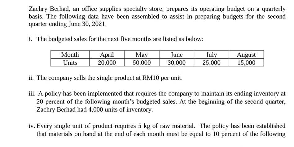 Zachry Berhad, an office supplies specialty store, prepares its operating budget on a quarterly
basis. The following data have been assembled to assist in preparing budgets for the second
quarter ending June 30, 2021.
i. The budgeted sales for the next five months are listed as below:
Month
April
May
July
June
30,000
August
15,000
Units
20,000
50,000
25,000
ii. The company sells the single product at RM10 per unit.
iii. A policy has been implemented that requires the company to maintain its ending inventory at
20 percent of the following month’s budgeted sales. At the beginning of the second quarter,
Zachry Berhad had 4,000 units of inventory.
iv. Every single unit of product requires 5 kg of raw material. The policy has been established
that materials on hand at the end of each month must be equal to 10 percent of the following
