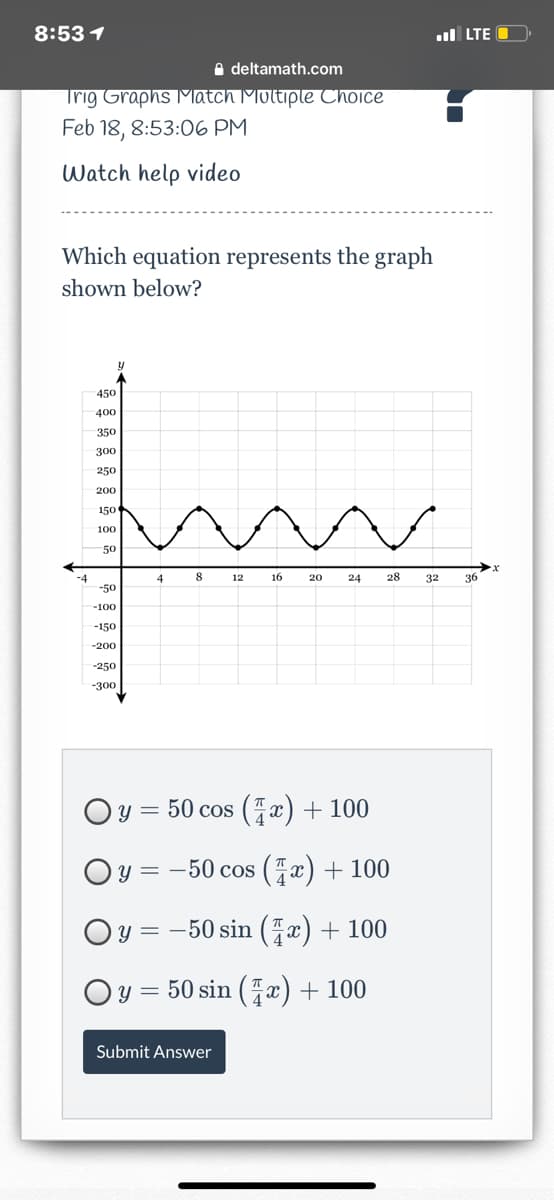 8:53 1
ul LTE
A deltamath.com
Trig Graphs Match Moltiple Choice
Feb 18, 8:53:06 PM
Watch help video
Which equation represents the graph
shown below?
450
400
350
300
250
200
150
100
50
8
16
28
36
-4
-50
4
12
20
24
32
-100
-150
-200
-250
-300
Oy = 50 cos (x)+100
Oy = -50 cos (x) + 100
Oy = -50 sin (x) + 100
Oy = 50 sin (x) + 100
Submit Answer
