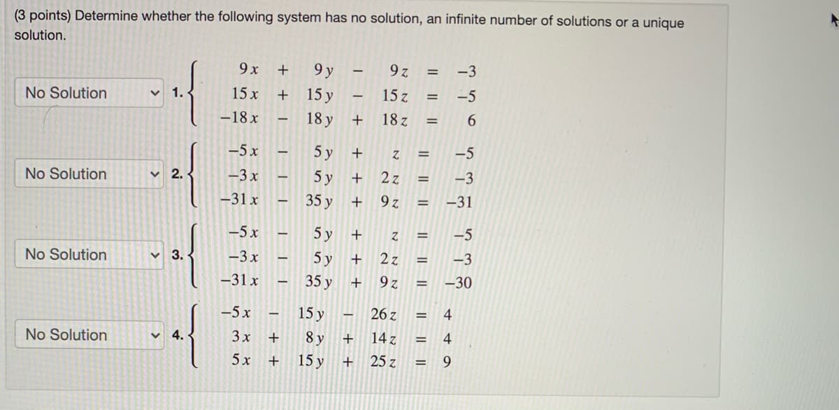 (3 points) Determine whether the following system has no solution, an infinite number of solutions or a unique
solution.
9x
9 y
9 z
-3
No Solution
1.
15 x
15 y
15 z
-5
-18 x
18 y
18 z
6.
|
-5x
5 у
+
-5
No Solution
2.
-3 x
5 у
2z
-3
-31 x
35 y
9 z
-31
%3D
-5x
5 y
-5
No Solution
3.
-3x
5 у
2 z
-3
-31 x
35 y
9 z
-30
-5 x
15 y
26 z
4
No Solution
v 4.
3x
+
8 y
14 z
4
5x
15 y
+
25 z
9.
IL||
IL || ||
+ +
+ +
>
