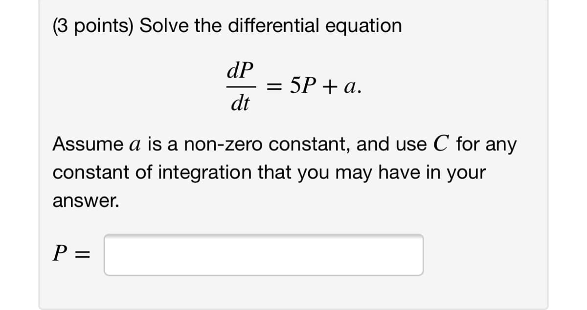 (3 points) Solve the differential equation
dP
= 5P + a.
dt
Assume a is a non-zero constant, and use C for any
constant of integration that you may have in your
answer.
P =
