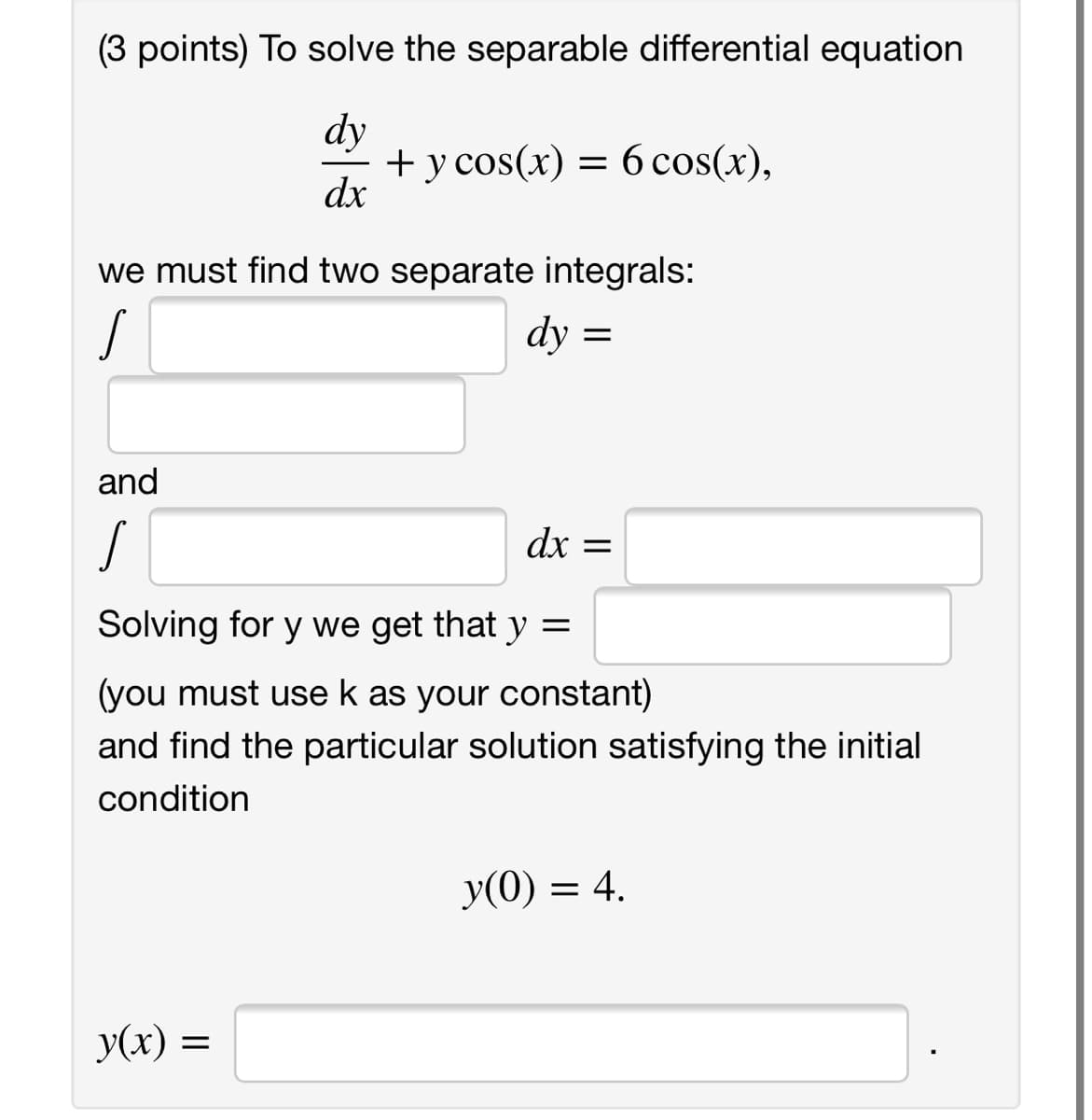 (3 points) To solve the separable differential equation
dy
+ y cos(x) = 6 cos(x),
dx
we must find two separate integrals:
dy =
and
dx =
Solving for y we get that y =
(you must use k as your constant)
and find the particular solution satisfying the initial
condition
y(0) = 4.
y(x) =
