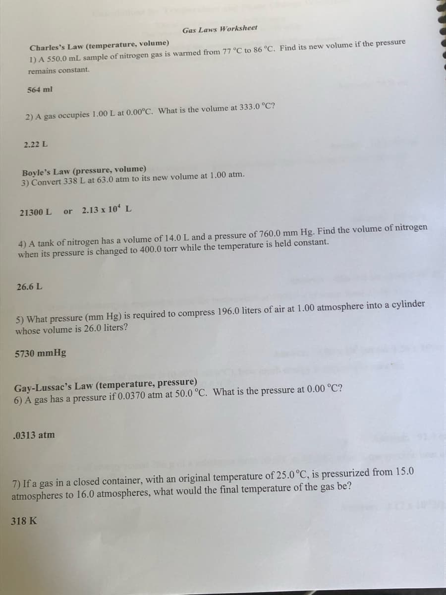 Charles's Law (temperature, volume)
1) A 550.0 mL sample of nitrogen gas is warmed from 77 °C to 86 °C. Find its new volume if the pressure
remains constant.
564 ml
2) A gas occupies 1.00 L at 0.00°C. What is the volume at 333.0 °C?
2.22 L
Boyle's Law (pressure, volume)
3) Convert 338 L at 63.0 atm to its new volume at 1.00 atm.
21300 L or 2.13 x 10 L
Gas Laws Worksheet
4) A tank of nitrogen has a volume of 14.0 L and a pressure of 760.0 mm Hg. Find the volume of nitrogen
when its pressure is changed to 400.0 torr while the temperature is held constant.
26.6 L
5) What pressure (mm Hg) is required to compress 196.0 liters of air at 1.00 atmosphere into a cylinder
whose volume is 26.0 liters?
5730 mmHg
Gay-Lussac's Law (temperature, pressure)
6) A gas has a pressure if 0.0370 atm at 50.0 °C. What is the pressure at 0.00 °C?
.0313 atm
7) If a gas in a closed container, with an original temperature of 25.0 °C, is pressurized from 15.0
atmospheres to 16.0 atmospheres, what would the final temperature of the gas be?
318 K