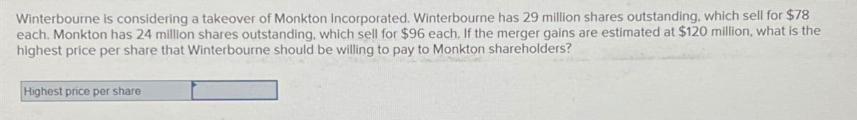 Winterbourne is considering a takeover of Monkton Incorporated. Winterbourne has 29 million shares outstanding, which sell for $78
each. Monkton has 24 million shares outstanding, which sell for $96 each. If the merger gains are estimated at $120 million, what is the
highest price per share that Winterbourne should be willing to pay to Monkton shareholders?
Highest price per share