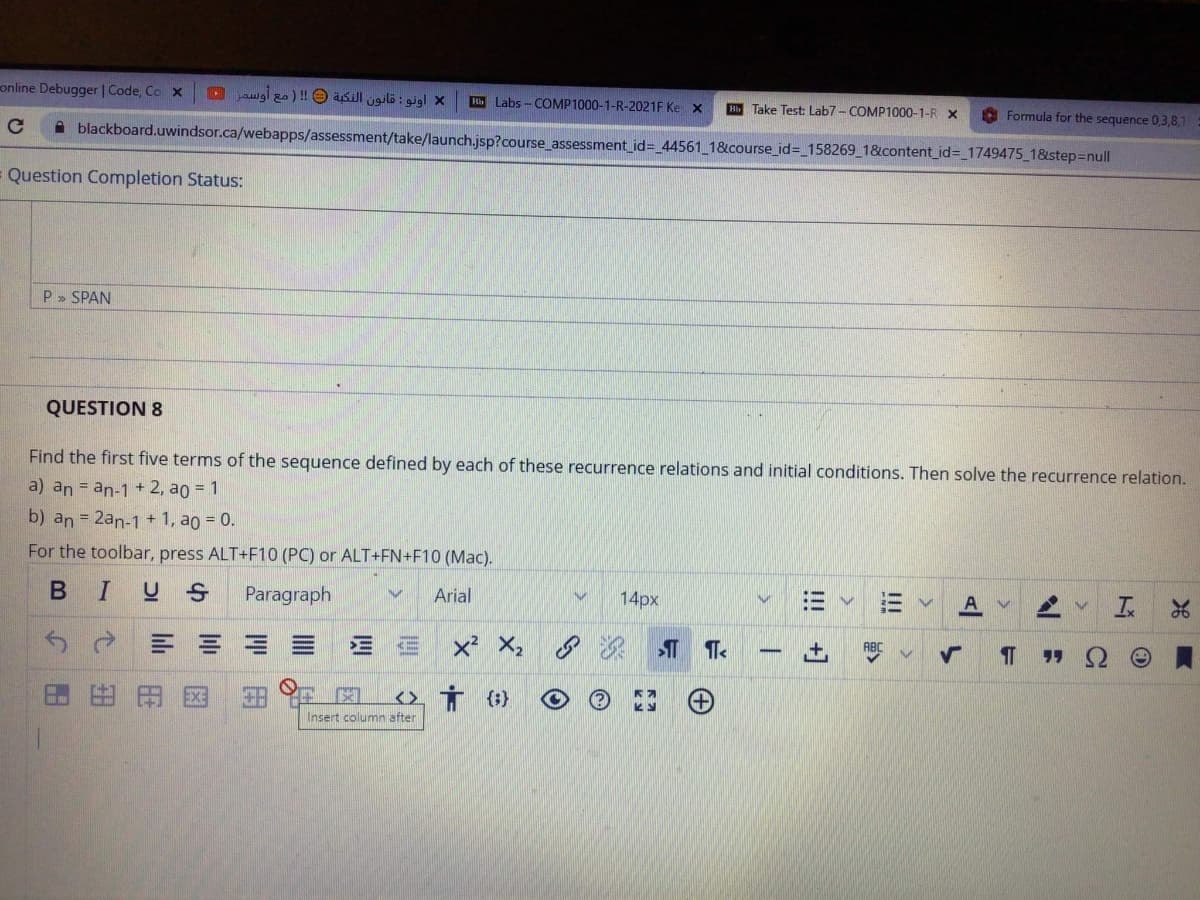 online Debugger | Code, Co x
D aigl zo) !O asill ugilö : gigl x
H Labs - COMP1000-1-R-2021F Ke x
H Take Test: Lab7- COMP1000-1-R X
O Formula for the sequence 0,3,8,1
A blackboard.uwindsor.ca/webapps/assessment/take/launch.jsp?course_assessment_id=_44561_1&course_id=_158269_1&content_id%3_1749475_1&step=null
Question Completion Status:
P» SPAN
QUESTION 8
Find the first five terms of the sequence defined by each of these recurrence relations and initial conditions. Then solve the recurrence relation.
a) an = an-1 + 2, ao = 1
b) an = 2an-1 + 1, ao = 0.
For the toolbar, press ALT+F10 (PC) or ALT+FN+F10 (Mac).
I US
Paragraph
Arial
14px
三 =三
KE
x² X,
田由田E区
<>. Ť (}
Insert columnn after
!!!
!!
+]
