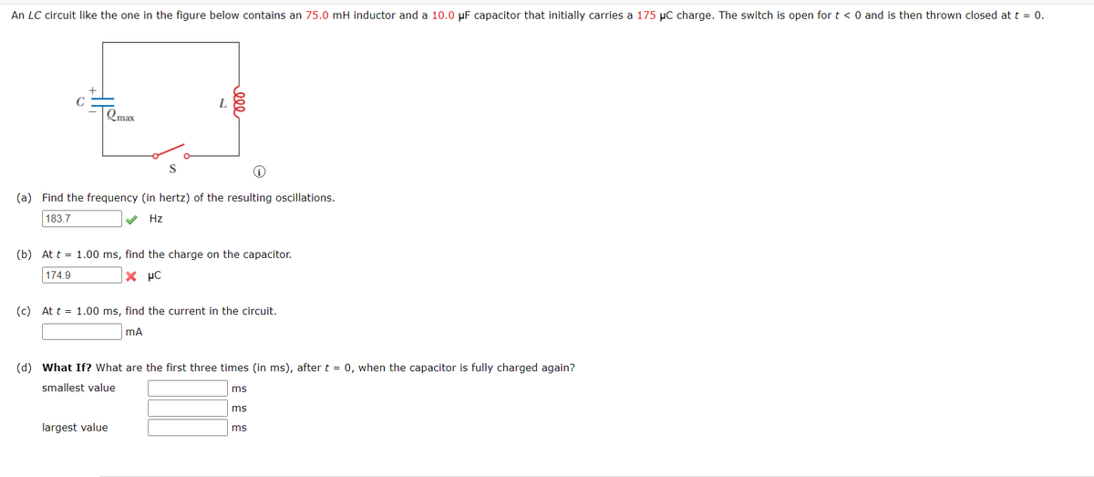 An LC circuit like the one in the figure below contains an 75.0 mH inductor and a 10.0 µF capacitor that initially carries a 175 µC charge. The switch is open for t < 0 and is then thrown closed at t = 0.
L
Emax
S
(a) Find the frequency (in hertz) of the resulting oscillations.
183.7
Hz
(b) At t = 1.00 ms, find the charge on the capacitor.
174.9
X µC
(c) At t = 1.00 ms, find the current in the circuit.
(d) What If? What are the first three times (in ms), aftert = 0, when the capacitor is fully charged again?
smallest value
ms
ms
largest value
ms
ell
