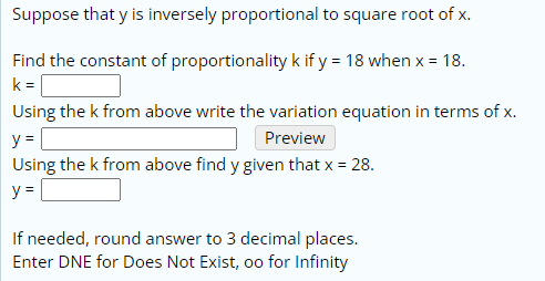 Suppose that y is inversely proportional to square root of x.
Find the constant of proportionality k if y = 18 when x = 18.
k =
Using the k from above write the variation equation in terms of x.
y =
Preview
Using the k from above find y given that x = 28.
y =
If needed, round answer to 3 decimal places.
Enter DNE for Does Not Exist, oo for Infinity
