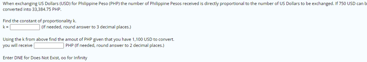 When exchanging US Dollars (USD) for Philippine Peso (PHP) the number of Philippine Pesos received is directly proportional to the number of US Dollars to be exchanged. If 750 USD can b
converted into 33,384.75 PHP.
Find the constant of proportionality k.
k =
(If needed, round answer to 3 decimal places.)
Using the k from above find the amout of PHP given that you have 1,100 USD to convert.
you will receive
PHP (If needed, round answer to 2 decimal places.)
Enter DNE for Does Not Exist, oo for Infinity
