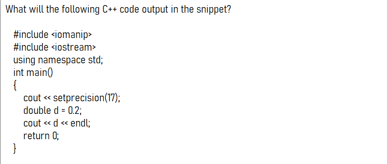 What will the following C++ code output in the snippet?
#include <iomanip>
#include <iostream>
using namespace std;
int main()
{
cout « setprecision(17);
double d = 0.2;
cout « d « endl;
return 0;
}
<<

