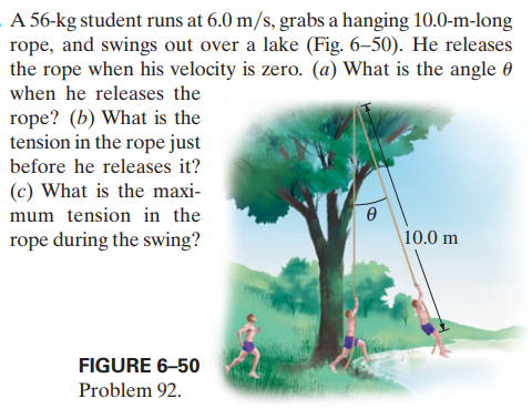 A 56-kg student runs at 6.0 m/s, grabs a hanging 10.0-m-long
rope, and swings out over a lake (Fig. 6–50). He releases
the rope when his velocity is zero. (a) What is the angle 0
when he releases the
rope? (b) What is the
tension in the rope just
before he releases it?
(c) What is the maxi-
mum tension in the
rope during the swing?
10.0 m
FIGURE 6–50
Problem 92.
