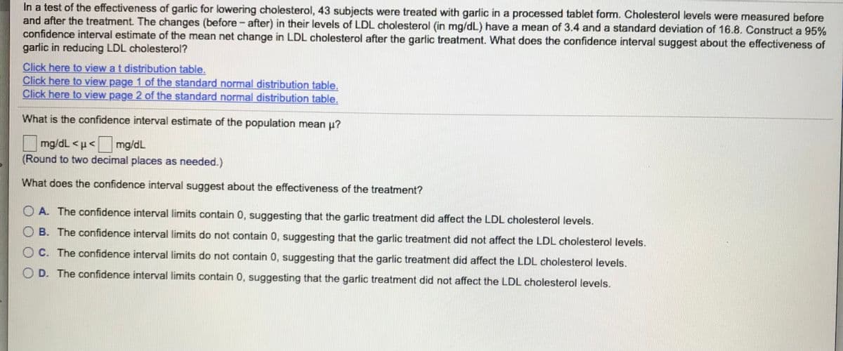 In a test of the effectiveness of garlic for lowering cholesterol, 43 subjects were treated with garlic in a processed tablet form. Cholesterol levels were measured before
and after the treatment. The changes (before - after) in their levels of LDL cholesterol (in mg/dL) have a mean of 3.4 and a standard deviation of 16.8. Construct a 95%
confidence interval estimate of the mean net change in LDL cholesterol after the garlic treatment. What does the confidence interval suggest about the effectiveness of
garlic in reducing LDL cholesterol?
Click here to view a t distribution table.
Click here to view page 1 of the standard normal distribution table.
Click here to view page 2 of the standard normal distribution table.
What is the confidence interval estimate of the population mean p?
mg/dL <u< mg/dL
(Round to two decimal places as needed.)
What does the confidence interval suggest about the effectiveness of the treatment?
O A. The confidence interval limits contain 0, suggesting that the garlic treatment did affect the LDL cholesterol levels.
O B. The confidence interval limits do not contain 0, suggesting that the garlic treatment did not affect the LDL cholesterol levels.
O C. The confidence interval limits do not contain 0, suggesting that the garlic treatment did affect the LDL cholesterol levels.
O D. The confidence interval limits contain 0, suggesting that the garlic treatment did not affect the LDL cholesterol levels.
