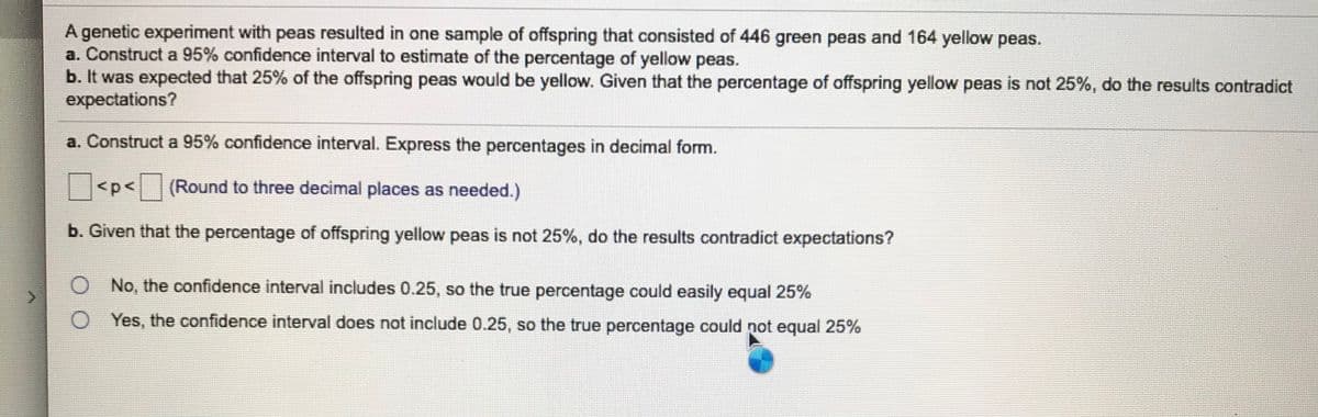 A genetic experiment with peas resulted in one sample of offspring that consisted of 446 green peas and 164 yellow peas.
a. Construct a 95% confidence interval to estimate of the percentage of yellow peas.
b. It was expected that 25% of the offspring peas would be yellow. Given that the percentage of offspring yellow peas is not 25%, do the results contradict
expectations?
a. Construct a 95% confidence interval. Express the percentages in decimal form.
<p<(Round to three decimal places as needed.)
b. Given that the percentage of offspring yellow peas is not 25%, do the results contradict expectations?
No, the confidence interval includes 0.25, so the true percentage could easily equal 25%
Yes, the confidence interval does not include 0.25, so the true percentage could not equal 25%
