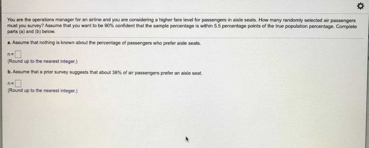 You are the operations manager for an airline and you are considering a higher fare level for passengers in aisle seats. How many randomly selected air passengers
must you survey? Assume that you want to be 90% confident that the sample percentage is within 5.5 percentage points of the true population percentage. Complete
parts (a) and (b) below.
a. Assume that nothing is known about the percentage of passengers who prefer aisle seats.
(Round up to the nearest integer.)
b. Assume that a prior survey suggests that about 38% of air passengers prefer an aisle seat.
(Round up to the nearest integer.)
