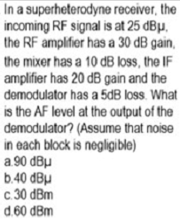 In a superheterodyne receiver, the
incoming RF signal is at 25 dBµ,
the RF amplifier has a 30 dB gain,
the mixer has a 10 dB loss, the IF
amplifier has 20 dB gain and the
demodulator has a 5dB loss. What
is the AF level at the output of the
demodulator? (Assume that noise
in each block is negligible)
a 90 dBu
b.40 dBu
c.30 dBm
d.60 dBm
