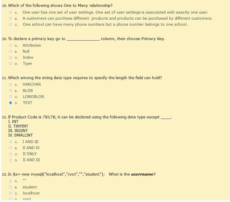 19. Which of the following shows One to Many relationship?
O A.
B.
One user has one set of user settings. One set of user settings is associated with exactly one user.
A customers can purchase different products and products can be purchased by different customers.
One school can have many phone numbers but a phone number belongs to one school.
C.
20. To declare a primary key go to
column, then choose Primary Key.
A.
Attributes
B.
Null
O C.
Index
D.
Type
21. Which among the string data type requires to specify the length the field can hold?
A.
VARCHAR
B.
BLOB
C.
LONGBLOB
D.
TEXT
22. If Product Code is 78178, it can be declared using the following data type except
I. INT
II. TINYINT
III. BIGINT
IV. SMALLINT
OA.
I AND III
B.
II AND IV
C.
II ONLY
O D.
II AND III
23. In $x= new mysqli("localhost","root","","student"); What is the username?
"1"
O A.
B.
student
O c.
localhost
root