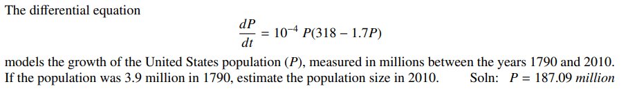 The differential equation
dP
10-4 P(3181.7P)
dt
models the growth of the United States population (P), measured in millions between the years 1790 and 2010.
If the population was 3.9 million in 1790, estimate the population size in 2010. Soln: P 187.09 million
=