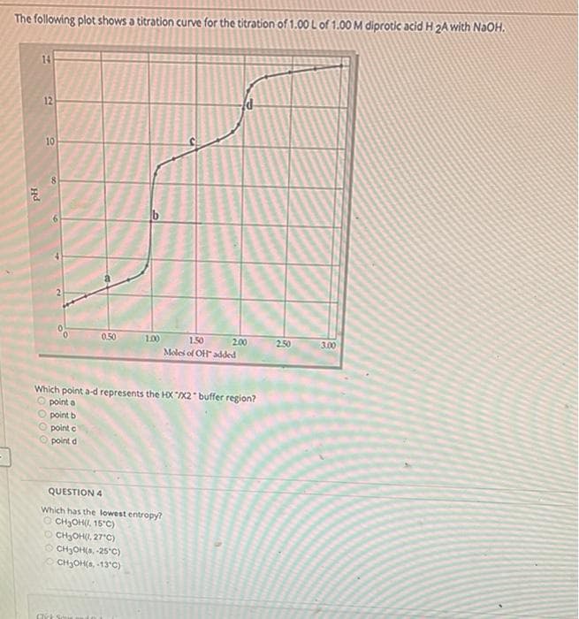 The following plot shows a titration curve for the titration of 1.00 L of 1.00 M diprotic acid H 2A with NaOH.
14
2.00
2.50
3.00
PH
12
10
8
0.50
1.50
Moles of OH added
Which point a-d represents the HX/X2" buffer region?
Opoint a
point b
point c
point d
QUESTION 4
Which has the lowest entropy?
OCH₂OH(, 15°C)
CH₂OH(), 27°C)
CH₂OH(s, -25°C)
CH₂OH(s, -13°C)
Click Squer
1.00