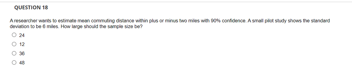 QUESTION 18
A researcher wants to estimate mean commuting distance within plus or minus two miles with 90% confidence. A small pilot study shows the standard
deviation to be 6 miles. How large should the sample size be?
O 24
O 12
О 36
48
оооо
