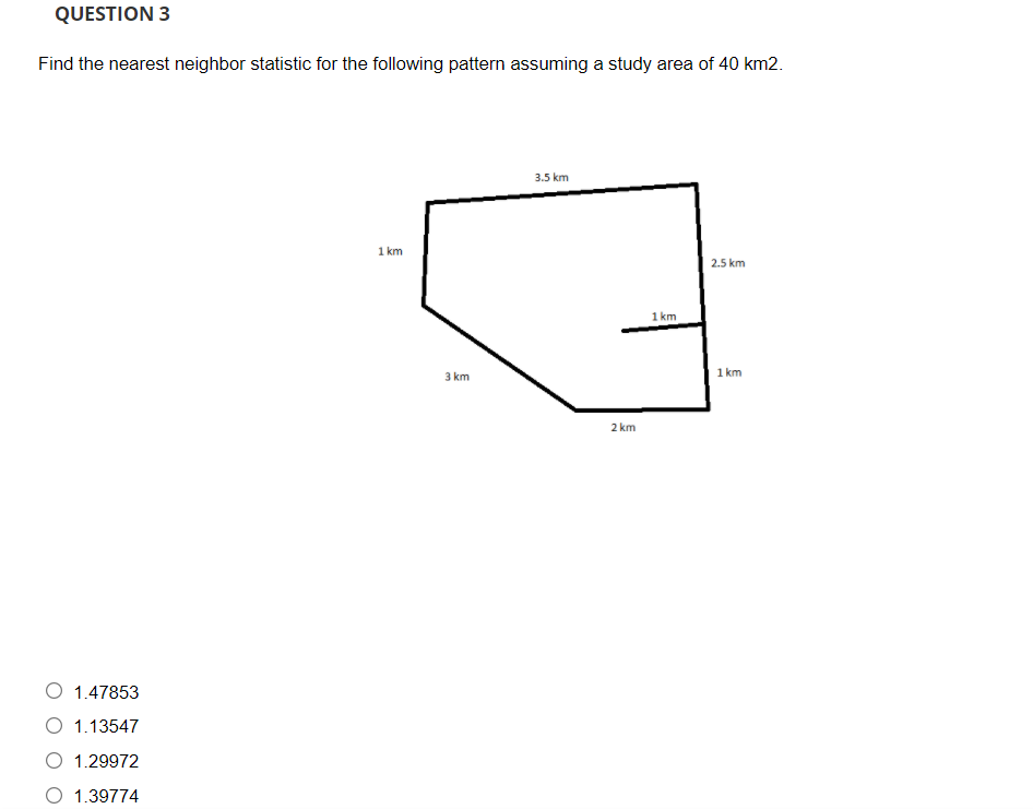 QUESTION 3
Find the nearest neighbor statistic for the following pattern assuming a study area of 40 km2.
3.5 km
1 km
2.5 km
1 km
3 km
1 km
2 km
O 1.47853
1.13547
1.29972
O 1.39774
