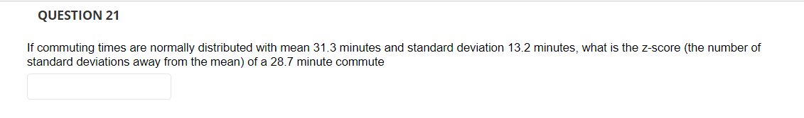 QUESTION 21
If commuting times are normally distributed with mean 31.3 minutes and standard deviation 13.2 minutes, what is the z-score (the number of
standard deviations away from the mean) of a 28.7 minute commute
