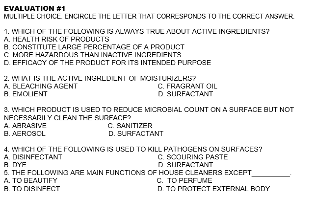 EVALUATION #1
MULTIPLE CHOICE. ENCIRCLE THE LETTER THAT CORRESPONDS TO THE CORRECT ANSWER.
1. WHICH OF THE FOLLOWING IS ALWAYS TRUE ABOUT ACTIVE INGREDIENTS?
A. HEALTH RISK OF PRODUCTS
B. CONSTITUTE LARGE PERCENTAGE OF A PRODUCT
C. MORE HAZARDOUS THAN INACTIVE INGREDIENTS
D. EFFICACY OF THE PRODUCT FOR ITS INTENDED PURPOSE
2. WHAT IS THE ACTIVE INGREDIENT OF MOISTURIZERS?
C. FRAGRANT OIL
D. SURFACTANT
A. BLEACHING AGENT
B. EMOLIENT
3. WHICH PRODUCT IS USED TO REDUCE MICROBIAL COUNT ON A SURFACE BUT NOT
NECESSARILY CLEAN THE SURFACE?
C. SANITIZER
D. SURFACTANT
A. ABRASIVE
B. AEROSOL
4. WHICH OF THE FOLLOWING IS USED TO KILL PATHOGENS ON SURFACES?
C. SCOURING PASTE
D. SURFACTANT
A. DISINFECTANT
B. DYE
5. THE FOLLOWING ARE MAIN FUNCTIONS OF HOUSE CLEANERS EXCEPT
A. TO BEAUTIFY
C. TO PERFUME
B. TO DISINFECT
D. TO PROTECT EXTERNAL BODY
