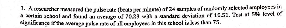 1. A researcher measured the pulse rate (beats per minute) of 24 samples of randomly selected employees in
a certain school and found an average of 70.23 with a standard deviation of 10.51. Test at 5% level of
significance if the average pulse rate of all employees in this school is less than 75.
