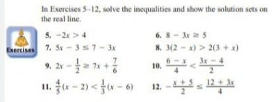 In Exercises 5-12, solve the inequalities and show the solution sets on
the real line.
5. -2x > 4
6. 8 - 3x z5
7. Sx - 3s7- 3x
8. 3(2 - x) > 2(3 + x)
3x-4
Exercises
9, 21 -= 7* +
11. a - 2) < f« - 6)
6-x
2
12 + 3x
12. -
