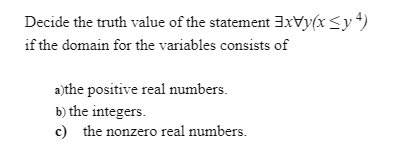 Decide the truth value of the statement 3xVy(x<y*)
if the domain for the variables consists of
a)the positive real numbers.
b) the integers.
c) the nonzero real numbers.
