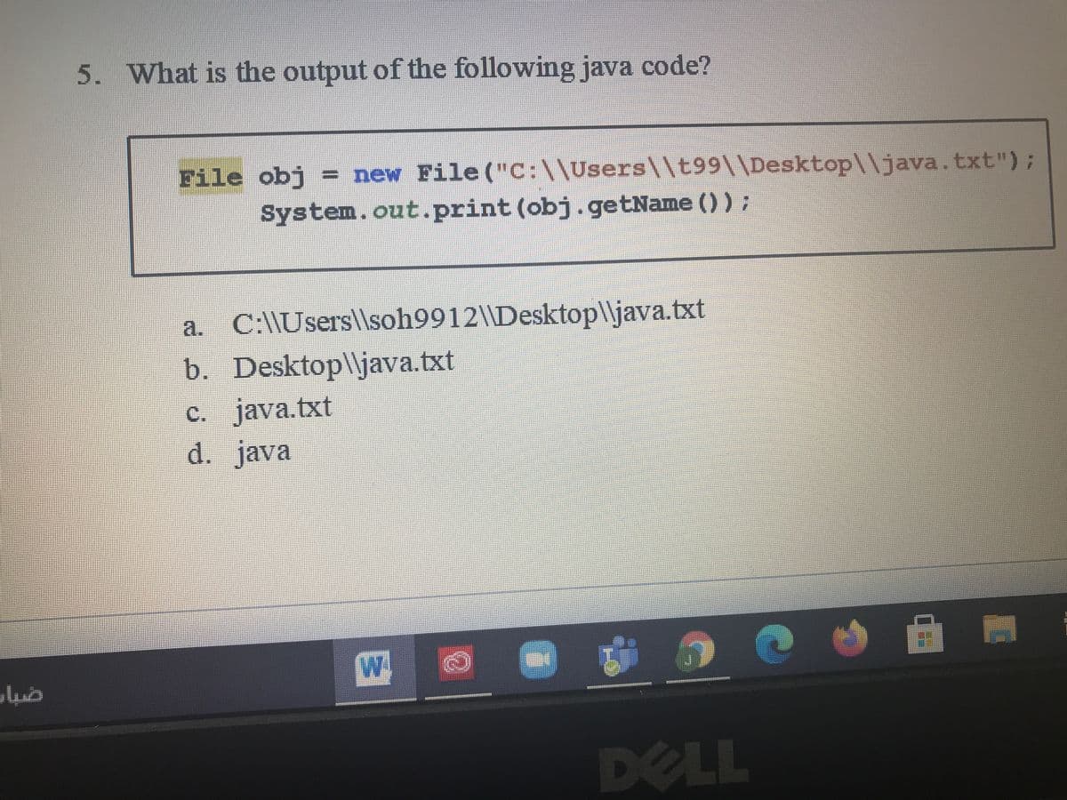 5. What is the output of the following java code?
File obj = new File ("C:\\Users\\t99\\Desktop\\java.txt");
System.out.print (obj.getName () ):
a. C:\\Usersl\soh9912\\Desktop\\java.txt
b. Desktop\\java.txt
C. java.txt
d. java
W
DELL
目
