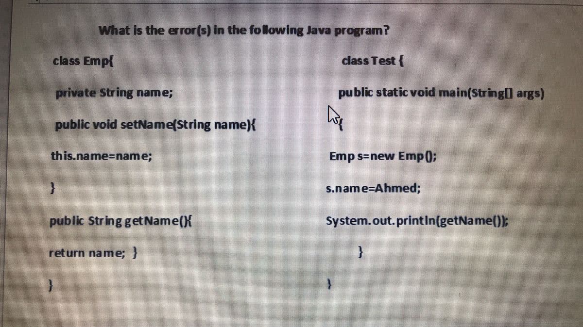 What is the error(s) In the folowing Java program?
class Emp{
class Test (
private String name;
public static void main(Stringll args)
public vold setName(String name){
this.name%3Dname;
Emp s-new Emp()3B
s.name%3DAhmed%3B
public String getName(){
System.out.printIn(getName());
return name;}
