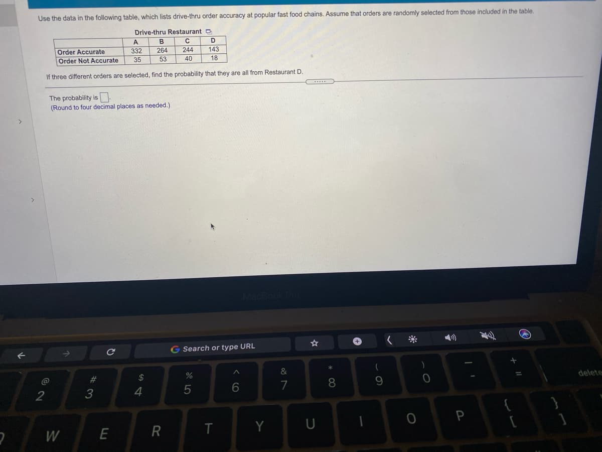 Use the data in the following table, which lists drive-thru order accuracy at popular fast food chains. Assume that orders are randomly selected from those included in the table.
Drive-thru Restaurant D
A
B
Order Accurate
Order Not Accurate
332
264
244
143
35
53
40
18
If three different orders are selected, find the probability that they are all from Restaurant D
The probability is
(Round to four decimal places as needed.)
G Search or type URL
&
(
@
23
2$
delete
3
5
7
8.
9
Y
W
