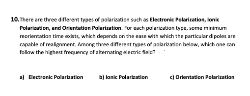 10.There are three different types of polarization such as Electronic Polarization, lonic
Polarization, and Orientation Polarization. For each polarization type, some minimum
reorientation time exists, which depends on the ease with which the particular dipoles are
capable of realignment. Among three different types of polarization below, which one can
follow the highest frequency of alternating electric field?
a) Electronic Polarization
b) lonic Polarization
c) Orientation Polarization
