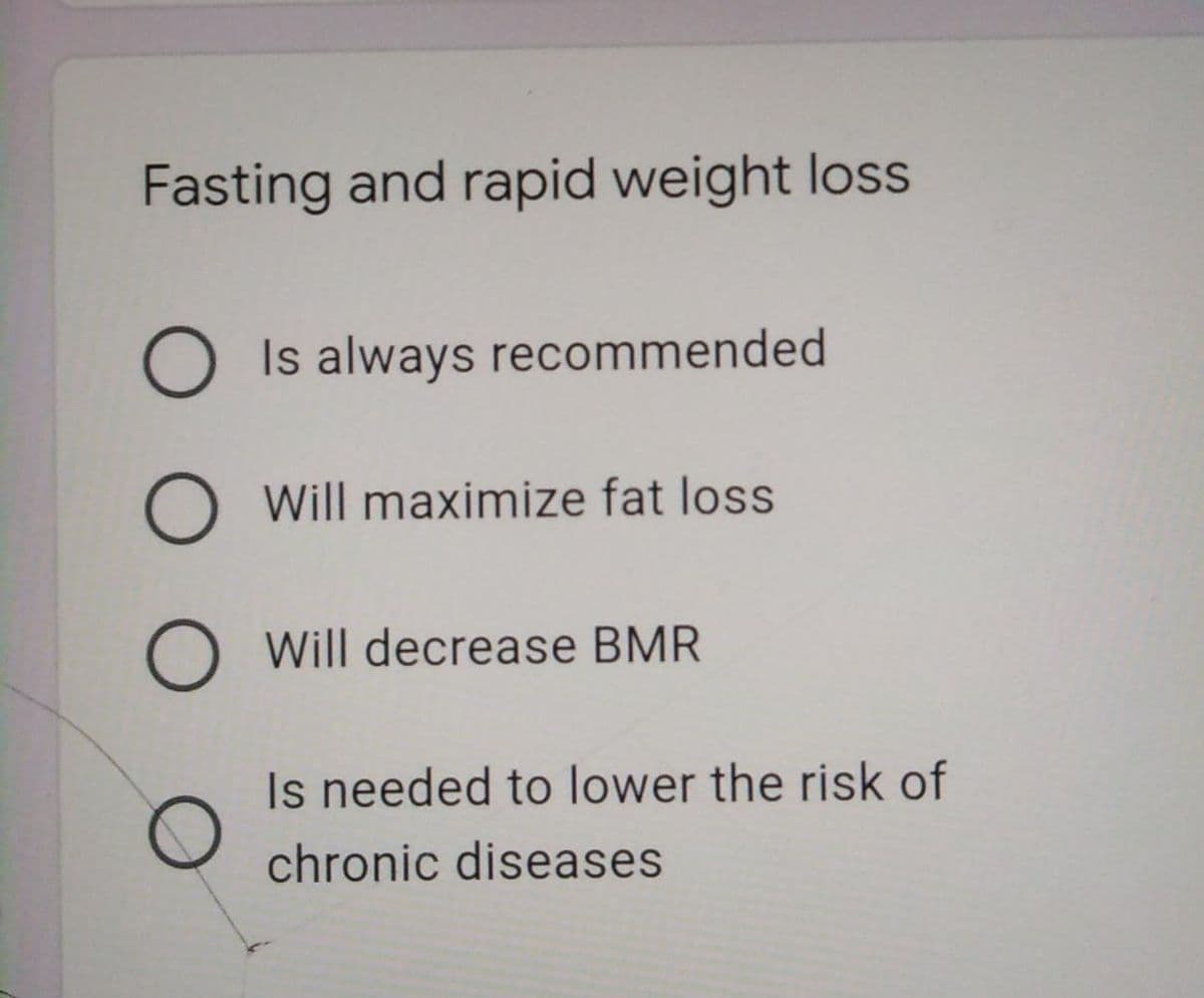 Fasting and rapid weight loss
O Is always recommended
O Will maximize fat loss
O Will decrease BMR
Is needed to lower the risk of
chronic diseases
