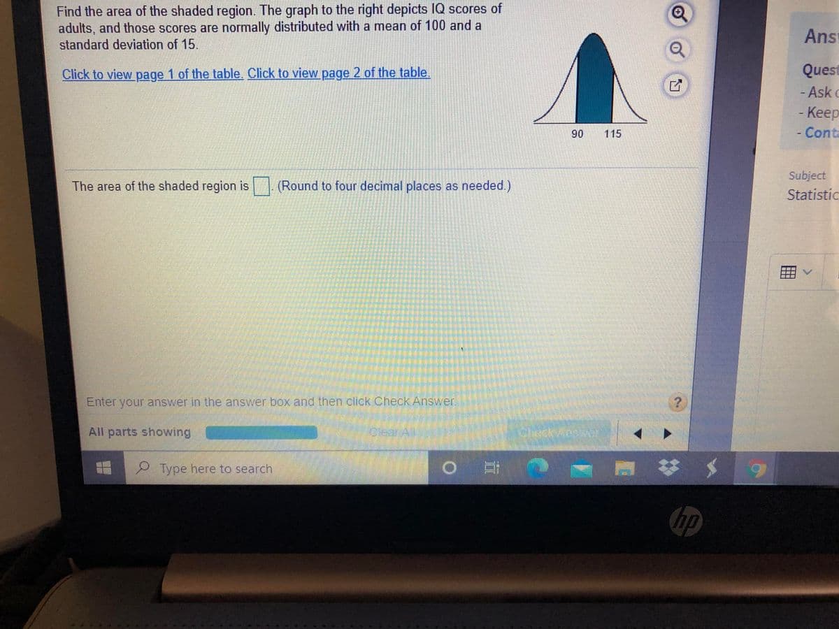 Find the area of the shaded region. The graph to the right depicts IQ scores of
adults, and those scores are normally distributed with a mean of 100 and a
standard deviation of 15.
Ans
Quest
- Ask o
Click to view page 1 of the table. Click to view page 2 of the table.
-Keep
90
115
Conta
Subject
The area of the shaded region is (Round to four decimal places as needed.)
Statistic
Enter your answer in the answer box and then click Check Answer.
All parts showing
Type here to search
び メ
hp
