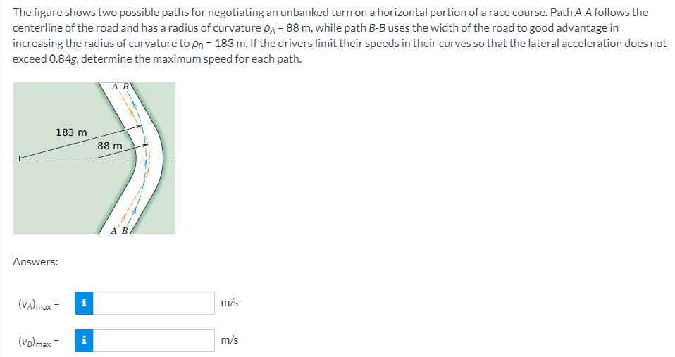 The figure shows two possible paths for negotiating an unbanked turn on a horizontal portion of a race course. Path A-A follows the
centerline of the road and has a radius of curvature Pa = 88 m, while path B-B uses the width of the road to good advantage in
increasing the radius of curvature to pB = 183 m. If the drivers limit their speeds in their curves so that the lateral acceleration does not
exceed 0.84g, determine the maximum speed for each path.
A B
183 m
88 m
Answers:
(valmax =
i
m/s
(VB) max =
i
m/s
