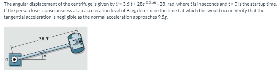 The angular displacement of the centrifuge is given by e = 3.6[t + 28e*0.016t - 28] rad, where t is in seconds and t = 0 is the startup time.
If the person loses consciousness at an acceleration level of 9.5g, determine the time t at which this would occur. Verify that the
tangential acceleration is negligible as the normal acceleration approaches 9.5g.
36.9'

