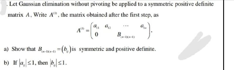 . Let Gaussian elimination without pivoting be applied to a symmetric positive definite
matrix A, Write A, the matrix obtained after the first step, as
...).
A
0
B
(n-1)(n-1)
a) Show that B-1-1)=(b) is symmetric and positive definite.
b) If a ≤1, then b≤1.