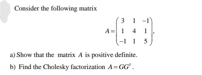 Consider the following matrix
A =
3 1
14
-1 1
a) Show that the matrix A is positive definite.
b) Find the Cholesky factorization A = GG¹.
1
5