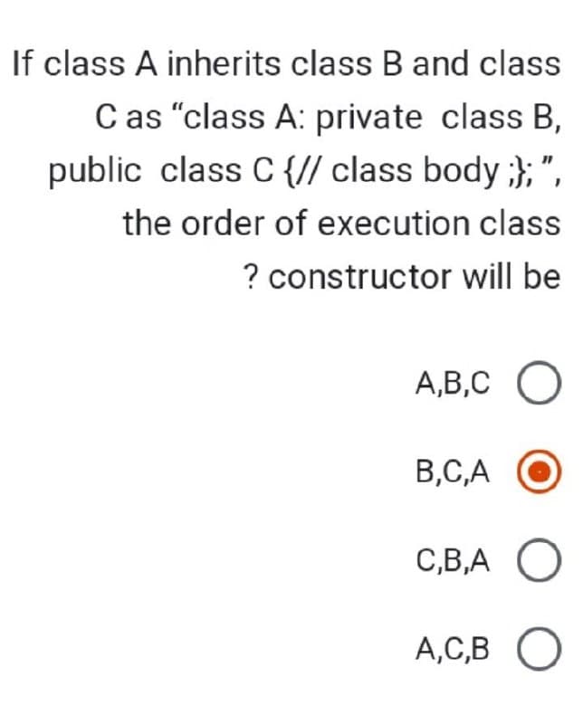 If class A inherits class B and class
C as "class A: private class B,
public class C {// class body;};",
the order of execution class
? constructor will be
A,B,C O
B,C,A
C,B,A O
A,C,B O