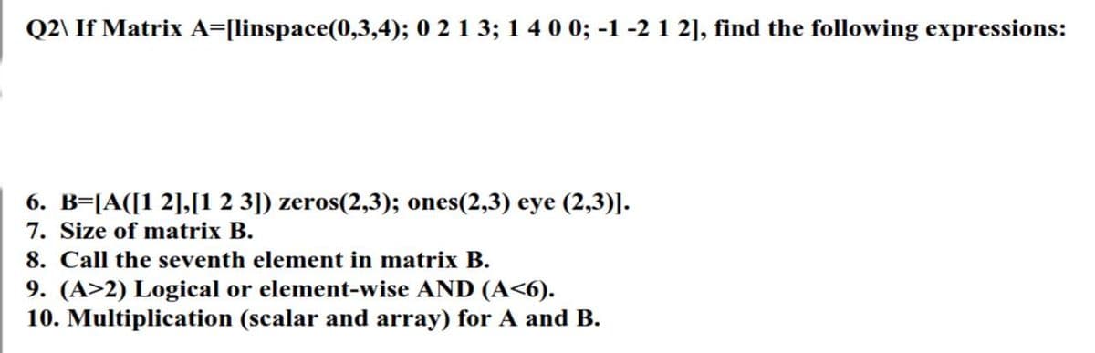 Q2\ If Matrix A=[linspace(0,3,4); 0 2 1 3; 1 4 0 0; -1 -2 1 2], find the following expressions:
6. B=[A([1 2],[1 2 3]) zeros(2,3); ones(2,3) eye (2,3)].
7. Size of matrix B.
8. Call the seventh element in matrix B.
9. (A>2) Logical or element-wise AND (A<6).
10. Multiplication (scalar and array) for A and B.