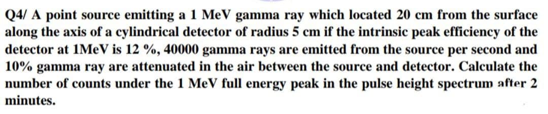 Q4/A point source emitting a 1 MeV gamma ray which located 20 cm from the surface
along the axis of a cylindrical detector of radius 5 cm if the intrinsic peak efficiency of the
detector at 1MeV is 12 %, 40000 gamma rays are emitted from the source per second and
10% gamma ray are attenuated in the air between the source and detector. Calculate the
number of counts under the 1 MeV full energy peak in the pulse height spectrum after 2
minutes.