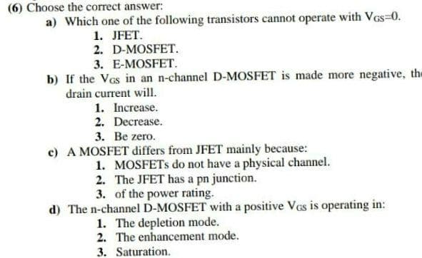 (6) Choose the correct answer:
a) Which one of the following transistors cannot operate with VGS=0.
1. JFET.
2. D-MOSFET.
3. E-MOSFET.
b) If the VGs in an n-channel D-MOSFET is made more negative, the
drain current will.
1. Increase.
2. Decrease.
3. Be zero.
c) A MOSFET differs from JFET mainly because:
1. MOSFETs do not have a physical channel.
2. The JFET has a pn junction.
3. of the power rating.
d) The n-channel D-MOSFET with a positive VGs is operating in:
1. The depletion mode.
2. The enhancement mode.
3. Saturation.