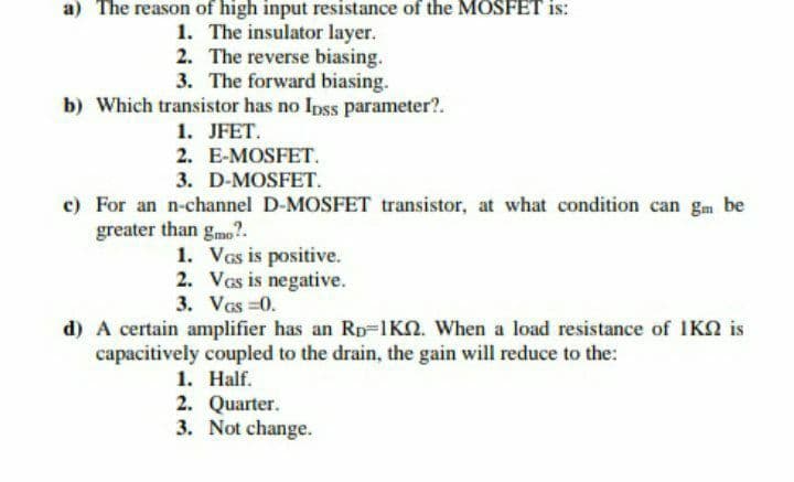 a) The reason of high input resistance of the MOSFET is:
1. The insulator layer.
2. The reverse biasing.
3. The forward biasing.
b) Which transistor has no Ipss parameter?.
1. JFET.
2. E-MOSFET.
3. D-MOSFET.
c) For an n-channel D-MOSFET transistor, at what condition can gm be
greater than gmo?.
1. Vas is positive.
2. VGs is negative.
3. VGS=0.
d) A certain amplifier has an Rp 1K2. When a load resistance of 1K is
capacitively coupled to the drain, the gain will reduce to the:
1. Half.
2. Quarter.
3. Not change.